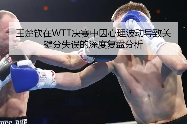 王楚钦在WTT决赛中因心理波动导致关键分失误的深度复盘分析