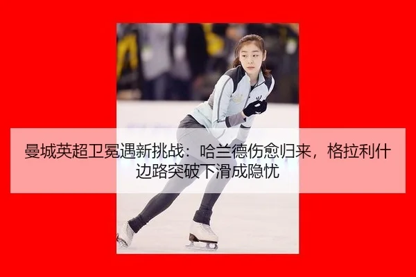曼城英超卫冕遇新挑战：哈兰德伤愈归来，格拉利什边路突破下滑成隐忧
