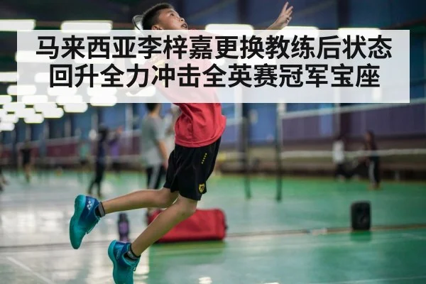 马来西亚李梓嘉更换教练后状态回升全力冲击全英赛冠军宝座