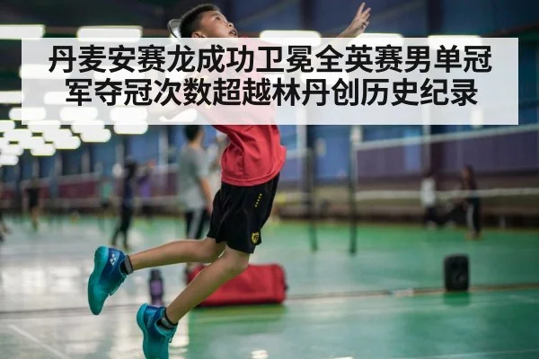 丹麦安赛龙成功卫冕全英赛男单冠军夺冠次数超越林丹创历史纪录