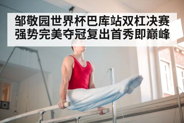 邹敬园世界杯巴库站双杠决赛强势完美夺冠复出首秀即巅峰